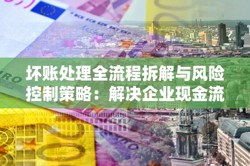武汉坏账处理全流程拆解与风险控制策略：解决企业现金流顽疾的实战指南