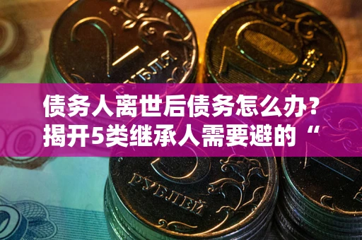 武汉债务人离世后债务怎么办？揭开5类继承人需要避的“坑”