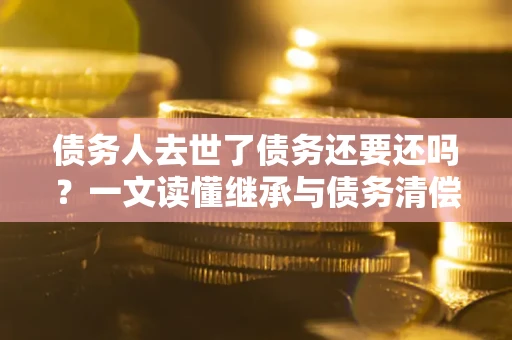 武汉债务人去世了债务还要还吗？一文读懂继承与债务清偿