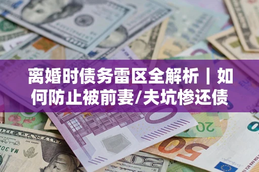 武汉离婚时债务雷区全解析｜如何防止被前妻/夫坑惨还债？