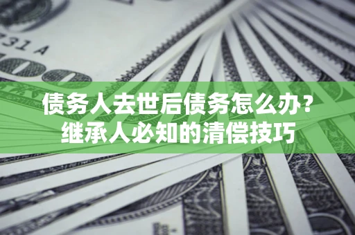 武汉债务人去世后债务怎么办？继承人必知的清偿技巧